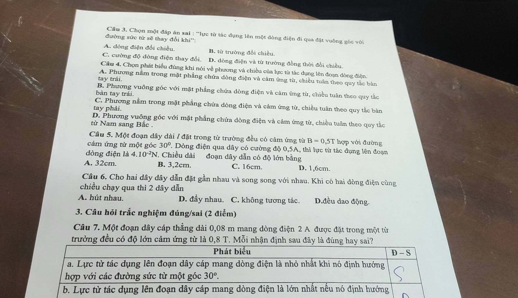 Chọn một đáp án sai : “lực từ tác dụng lên một dòng điện đi qua đặt vuông góc với
đường sức từ sẽ thay đổi khi”:
A. dòng điện đổi chiều. B. từ trường đồi chiều.
C. cường độ dòng điện thay đổi. D. dòng điện và từ trường đồng thời đổi chiều.
Câu 4. Chọn phát biểu đúng khi nói về phương và chiều của lực từ tác dụng lên đoạn dòng điện.
A. Phương nằm trong mặt phẳng chứa dòng điện và cảm ứng từ, chiều tuân theo quy tắc bản
tay trái.
B. Phương vuông góc với mặt phẳng chứa dòng điện và cảm ứng từ, chiều tuân theo quy tắc
bàn tay trái.
C. Phương nằm trong mặt phẳng chứa dòng điện và cảm ứng từ, chiều tuân theo quy tắc bản
tay phải.
D. Phương vuông góc với mặt phẳng chứa dòng điện và cảm ứng từ, chiều tuân theo quy tắc
từ Nam sang Bắc .
Câu 5. Một đoạn dây dài / đặt trong từ trường đều có cảm ứng từ B=0,5T hợp với đường
cảm ứng từ một góc 30° 1. Dòng điện qua dây có cường độ 0,5A, thì lực từ tác dụng lên đoạn
dòng điện là 4.10^(-2)N. Chiều dài đoạn dây dẫn có độ lớn bằng
A. 32cm. B. 3,2cm. C. 16cm. D. 1,6cm.
Câu 6. Cho hai dây dây dẫn đặt gần nhau và song song với nhau. Khi có hai dòng điện cùng
chiều chạy qua thì 2 dây dẫn
A. hút nhau. D. đầy nhau. C. không tương tác. D.đều dao động.
3. Câu hỏi trắc nghiệm đúng/sai (2 điểm)
Câu 7. Một đoạn dây cáp thẳng dài 0,08 m mang dòng điện 2 A được đặt trong một từ
trường đều có độ lớn cảm ứng từ là 0,8 T. Mỗi nhận định sau đây là đúng hay sai?