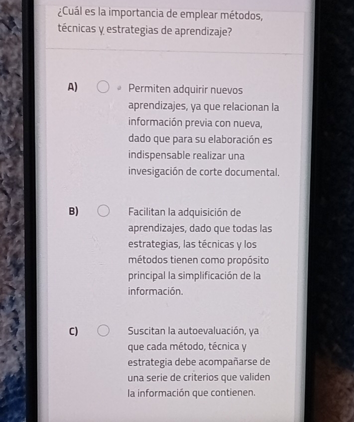 ¿Cuál es la importancia de emplear métodos,
técnicas y estrategias de aprendizaje?
A) Permiten adquirir nuevos
aprendizajes, ya que relacionan la
información previa con nueva,
dado que para su elaboración es
indispensable realizar una
invesigación de corte documental.
B) Facilitan la adquisición de
aprendizajes, dado que todas las
estrategias, las técnicas y los
métodos tienen como propósito
principal la simplificación de la
información.
C) Suscitan la autoevaluación, ya
que cada método, técnica y
estrategia debe acompañarse de
una serie de criterios que validen
la información que contienen.