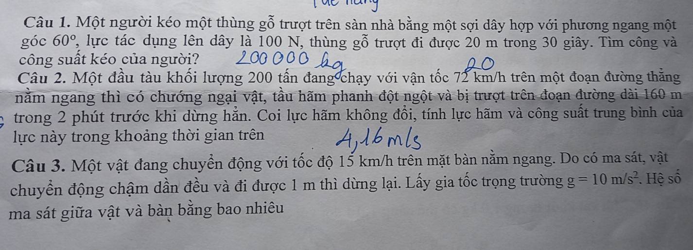 Một người kéo một thùng gỗ trượt trên sàn nhà bằng một sợi dây hợp với phương ngang một 
góc 60° 7, lực tác dụng lên dây là 100 N, thùng gỗ trượt đi được 20 m trong 30 giây. Tìm công và 
công suất kéo của người? 
Câu 2. Một đầu tàu khối lượng 200 tấn đang chạy với vận tốc 72 km/h trên một đoạn đường thăng 
nằm ngang thì có chướng ngại vật, tầu hãm phanh đột ngột và bị trượt trên đoạn đường dài 160 m
trong 2 phút trước khi dừng hắn. Coi lực hãm không đồi, tính lực hãm và công suất trung bình của 
lực này trong khoảng thời gian trên 
Câu 3. Một vật đang chuyển động với tốc độ 15 km/h trên mặt bàn nằm ngang. Do có ma sát, vật 
chuyển động chậm dần đều và đi được 1 m thì dừng lại. Lấy gia tốc trọng trường g=10m/s^2. Hệ số 
ma sát giữa vật và bàn bằng bao nhiêu