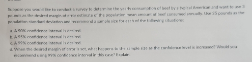 Suppose you would like to conduct a survey to determine the yearly consumption of beef by a typical American and want to use 3
pounds as the desired margin of error estimate of the population mean amount of beef consumed annually. Use 25 pounds as the 
population standard deviation and recommend a sample size for each of the following situations: 
a. A 90% confidence interval is desired. 
b. A 95% confidence interval is desired. 
c. A 99% confidence interval is desired. 
d. When the desired margin of error is set, what happens to the sample size as the confidence levell is increased? Would you 
recommend using 99% confidence interval in this case? Explain.