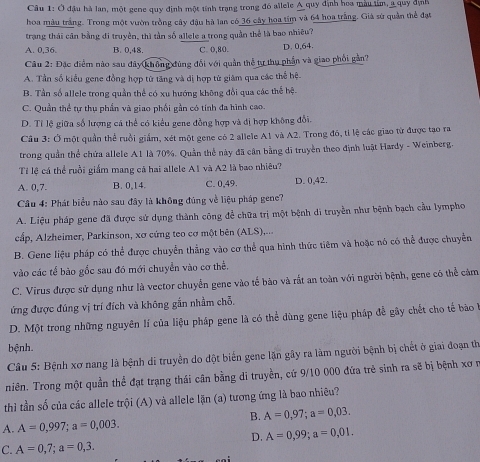 Ở đậu hà lan, một gene quy định một tính trạng trong đó allele A quy định hoa màu tỉm, a quy định
hoa màu trắng. Trong một vườn trồng cây đậu hà lan có 36 cây hoa tím và 64 hoa trắng. Giá sứ quản thể đạt
trang thái cần bằng đi truyền, thì tần số allele a trong quần thể là bao nhiêu?
A. 0,36. B. 0,48. C. 0,80. D. 0,64.
Câu 2: Đặc điểm nào sau đây(không đùng đối với quần thể tự thu phần và giao phối gần?
A. Tần số kiểu gene đồng hợp tử tăng và dị hợp tử giâm qua các thể hệ.
B. Tần số allele trong quần thể có xu hướng không đổi qua các thể hệ.
C. Quần thể tự thụ phần và giao phối gần có tính đa hình cao.
D. Tỉ lệ giữa số lượng cá thể có kiểu gene đồng hợp và đị hợp không đổi.
Câu 3: Ở một quần thể ruồi giấm, xét một gene có 2 allele A1 và A2. Trong đó, tỉ lệ các giao từ được tạo ra
trong quần thể chứa allele A1 là 70%. Quần thể này đã cần bằng di truyền theo định luật Hardy - Weinberg.
Tỉ lệ cá thể ruồi giắm mang cả hai allele A1 và A2 là bao nhiêu?
A. 0,7. B. 0,14. C. 0,49. D. 0,42.
Cầu 4: Phát biểu nào sau đây là không đúng về liệu pháp gene?
A. Liệu pháp gene đã được sử dụng thành công để chữa trị một bệnh di truyền như bệnh bạch cầu lympho
cấp, Alzheimer, Parkinson, xơ cứng teo cơ một bên (ALS),...
B. Gene liệu pháp có thể được chuyển thẳng vào cơ thể qua hình thức tiêm và hoặc nó có thể được chuyển
vào các tế bào gốc sau đó mới chuyển vào cơ thể.
C. Virus được sử dụng như là vector chuyển gene vào tế bào và rắt an toàn với người bệnh, gene có thể cảm
ứng được đúng vị trí đích và không gắn nhằm chỗ.
D. Một trong những nguyên lí của liệu pháp gene là có thể dùng gene liệu pháp đễ gây chết cho tế bão 
bệnh.
Câu 5: Bệnh xơ nang là bệnh di truyền do đột biển gene lặn gây ra làm người bệnh bị chết ở giai đoạn th
niên. Trong một quần thể đạt trạng thái cân bằng di truyền, cứ 9/10 000 đứa trẻ sinh ra sẽ bị bệnh xơ n
thì tần số của các allele trội (A) và allele lặn (a) tương ứng là bao nhiều?
B. A=0,97;a=0,03.
A. A=0,997;a=0,003.
D. A=0,99;a=0,01.
C. A=0,7;a=0,3.