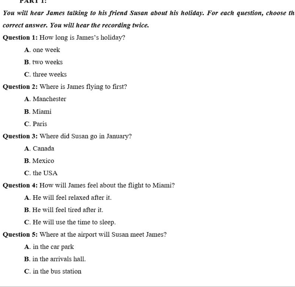 You will hear James talking to his friend Susan about his holiday. For each question, choose th
correct answer. You will hear the recording twice.
Question 1: How long is James’s holiday?
A. one week
B. two weeks
C. three weeks
Question 2: Where is James flying to first?
A. Manchester
B. Miami
C. Paris
Question 3: Where did Susan go in January?
A. Canada
B. Mexico
C. the USA
Question 4: How will James feel about the flight to Miami?
A. He will feel relaxed after it.
B. He will feel tired after it.
C. He will use the time to sleep.
Question 5: Where at the airport will Susan meet James?
A. in the car park
B. in the arrivals hall.
C. in the bus station