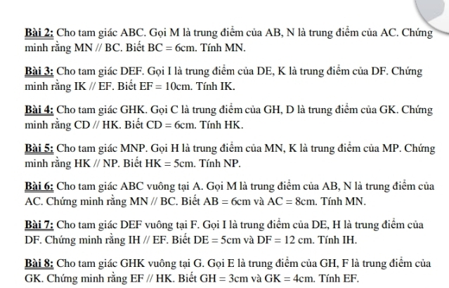 Cho tam giác ABC. Gọi M là trung điểm của AB, N là trung điểm cử aAC , Chứng 
minh rằng MN//BC. Biết BC=6cm. Tính MN. 
Bài 3: Cho tam giác DEF. Gọi I là trung điểm của DE, K là trung điểm của DF. Chứng 
minh rằng IK//EF Biết EF=10cm. Tính IK. 
Bài 4: Cho tam giác GHK. Gọi C là trung điểm của GH, D là trung điểm của GK. Chứng 
minh rằng CDparallel HK. Biết CD=6cm. Tính HK. 
Bài 5: Cho tam giác MNP. Gọi H là trung điểm của MN, K là trung điểm của MP. Chứng 
minh rằng HKparallel NP. Biết HK=5cm. Tính NP. 
Bài 6: Cho tam giác ABC vuông tại A. Gọi M là trung điểm của AB, N là trung điểm của
AC. Chứng minh rằng MN//BC. Biết AB=6cm và AC=8cm. Tính MN. 
Bài 7: Cho tam giác DEF vuông tại F. Gọi I là trung điểm của DE, H là trung điểm của
DF. Chứng minh rằng IHparallel EF. Biết DE=5cm và DF=12cm. Tính IH. 
Bài 8: Cho tam giác GHK vuông tại G. Gọi E là trung điểm của GH, F là trung điểm của
GK. Chứng minh rằng EF//HK. Biết GH=3cm và GK=4cm. Tính EF.