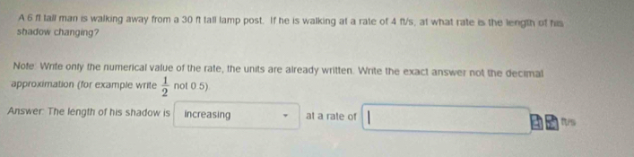 A 6 ft tall man is walking away from a 30 ft tall lamp post. If he is walking at a rate of 4 fl/s, at what rate is the length of his 
shadow changing? 
Note: Write only the numerical value of the rate, the units are already written. Write the exact answer not the decimal 
approximation (for example write  1/2  not 0.5) 
Answer: The length of his shadow is increasing at a rate of tt/s