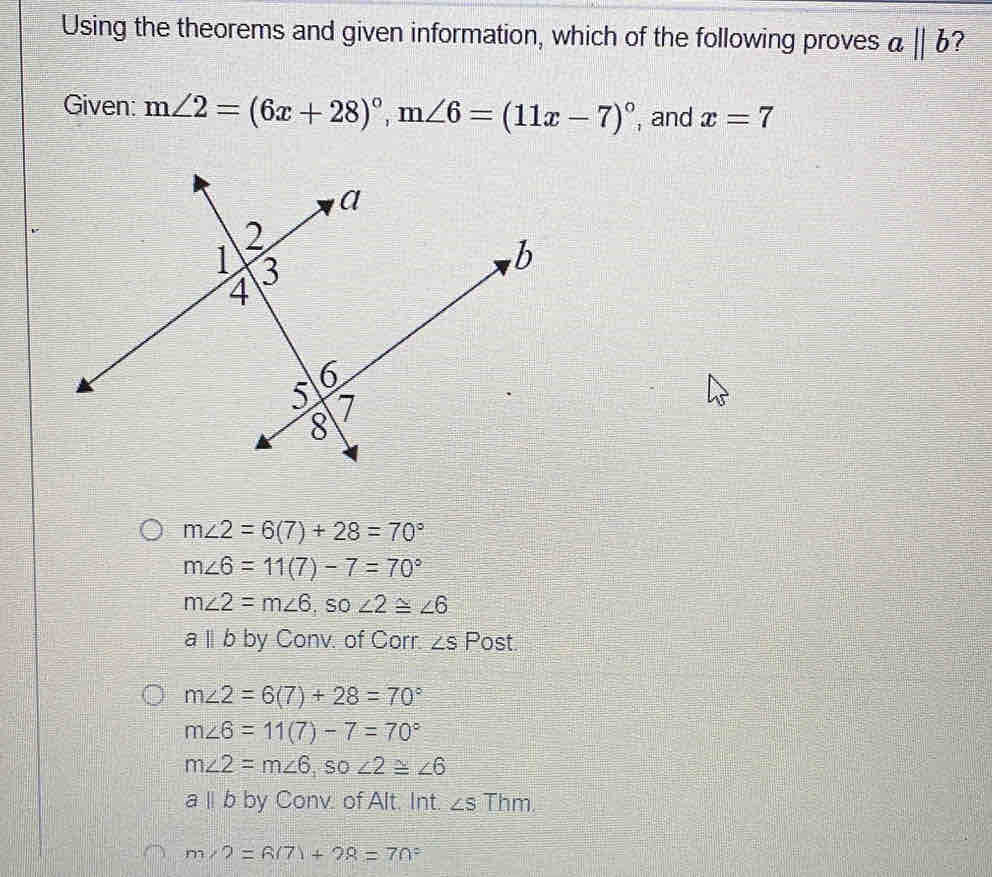 Using the theorems and given information, which of the following proves abeginvmatrix endvmatrix b 2
Given: m∠ 2=(6x+28)^circ , m∠ 6=(11x-7)^circ  , and x=7
m∠ 2=6(7)+28=70°
m∠ 6=11(7)-7=70°
m∠ 2=m∠ 6 ,SO ∠ 2≌ ∠ 6
a l b by Conv. of Corr. ∠ S Post
m∠ 2=6(7)+28=70°
m∠ 6=11(7)-7=70°
m∠ 2=m∠ 6 , so ∠ 2≌ ∠ 6
a l b by Conv. of Alt. Int. ∠ S Thm.
m∠ 2=(8/7)+28=70°