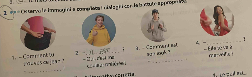 = Tu mets to 
2 ●●* Osserva le immagini e completa i dialoghi con le battute appropriate. 
_ 
? 
1. - Comment tu 2. -_ ? 3. - Comment est 4. 
merveille ! 
trouves ce jean ? - Oui, c'est ma son look ? - Elle te va à 
. 
_ couleur préférée ! 

! 
nativa corretta. 4. Le pull est...