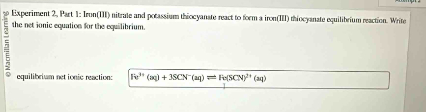 Experiment 2, Part 1: Iron(III) nitrate and potassium thiocyanate react to form a iron(III) thiocyanate equilibrium reaction. Write 
the net ionic equation for the equilibrium. 
equilibrium net ionic reaction: Fe^(3+)(aq)+3SCN^-(aq)leftharpoons Fe(SCN)^2+(aq)