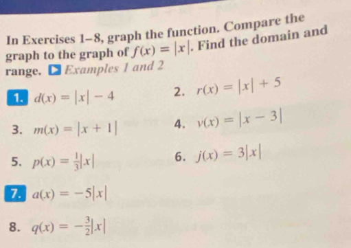 In Exercises 1-8, graph the function. Compare the 
graph to the graph of f(x)=|x|. Find the domain and 
range. ● Examples 1 and 2
d(x)=|x|-4 2. r(x)=|x|+5
3. m(x)=|x+1| 4. v(x)=|x-3|
5. p(x)= 1/3 |x|
6. j(x)=3|x|
7 a(x)=-5|x|
8. q(x)=- 3/2 |x|