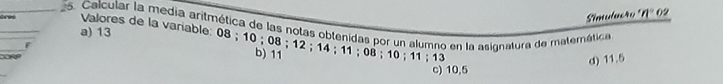 Simuluero 'n° 02
25. Calcular la media aritmética de las notas obtenidas por un alumno en la asignatura de matemética
a) 13
Valores de la variable: 08; 10; 08; 12; 14; 11; 08; 10; 11; 13
F
COrO
b) 11
d) 11.5
c) 10,5