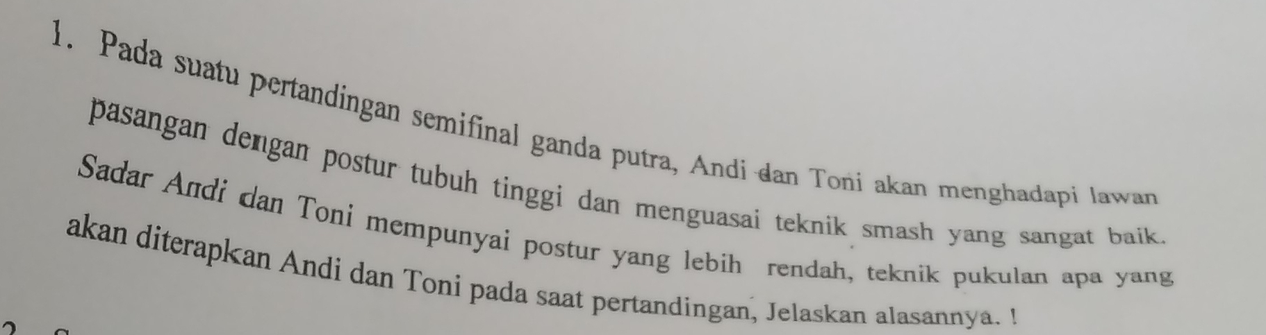 Pada suatu pertandingan semifinal ganda putra, Andi dan Toni akan menghadapi lawan 
pasangan dengan postur tubuh tinggi dan menguasai teknik smash yang sangat baik 
Sadar Andi dan Toni mempunyai postur yang lebih rendah, teknik pukulan apa yang 
akan diterapkan Andi dan Toni pada saat pertandingan, Jelaskan alasannya. I