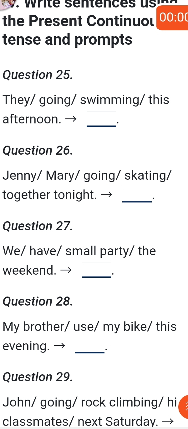 the Present Continuol 00:00 
tense and prompts 
Question 25. 
They/ going/ swimming/ this 
_ 
afternoon. → 
Question 26. 
Jenny/ Mary/ going/ skating/ 
together tonight._ 
· 
Question 27. 
We/ have/ small party/ the 
weekend. 
_· 
Question 28. 
My brother/ use/ my bike/ this 
evening. →_ 
∴ 
Question 29. 
John/ going/ rock climbing/ hi 
classmates/ next Saturday. →