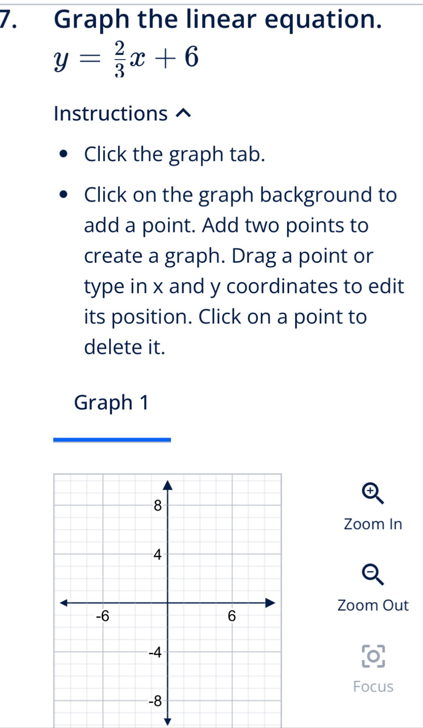 Graph the linear equation.
y= 2/3 x+6
Instructions ^ 
Click the graph tab. 
Click on the graph background to 
add a point. Add two points to 
create a graph. Drag a point or 
type in x and y coordinates to edit 
its position. Click on a point to 
delete it. 
Graph 1 
Zoom In 
Zoom Out 
Focus