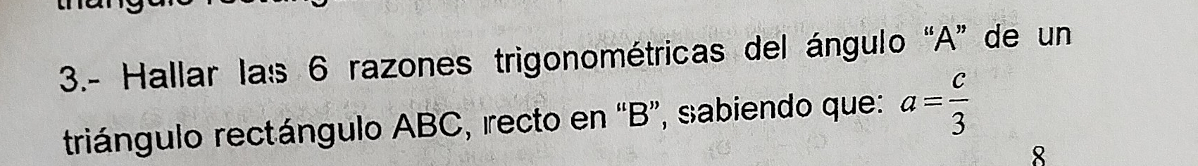 3.- Hallar las 6 razones trigonométricas del ángulo “ A ” de un 
triángulo rectángulo ABC, recto en “ B ”, sabiendo que: a= c/3 
8