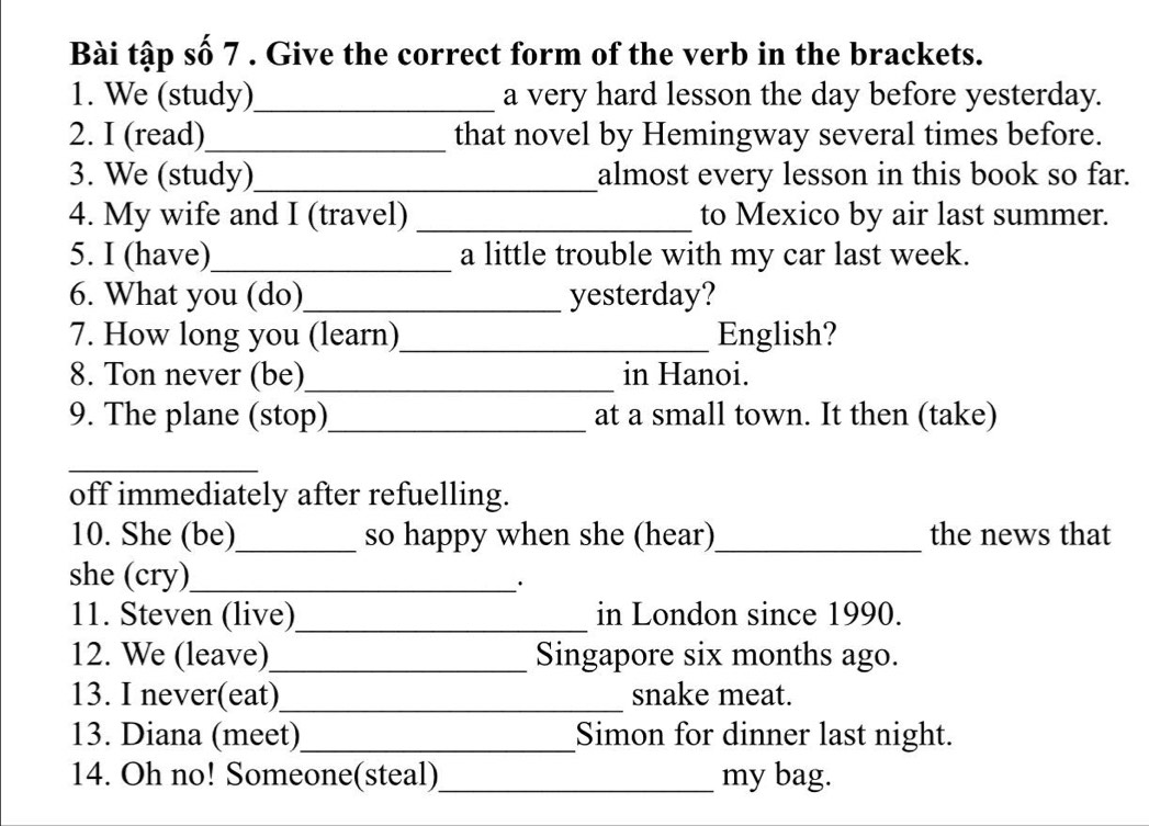 Bài tập số 7 . Give the correct form of the verb in the brackets. 
1. We (study)_ a very hard lesson the day before yesterday. 
2. I (read)_ that novel by Hemingway several times before. 
3. We (study)_ almost every lesson in this book so far. 
4. My wife and I (travel) _to Mexico by air last summer. 
5. I (have)_ a little trouble with my car last week. 
6. What you (do)_ yesterday? 
7. How long you (learn)_ English? 
8. Ton never (be)_ in Hanoi. 
9. The plane (stop)_ at a small town. It then (take) 
_ 
off immediately after refuelling. 
10. She (be)_ so happy when she (hear)_ the news that 
she (cry)_ 
· 
11. Steven (live)_ in London since 1990. 
12. We (leave)_ Singapore six months ago. 
13. I never(eat)_ snake meat. 
13. Diana (meet)_ Simon for dinner last night. 
14. Oh no! Someone(steal)_ my bag.