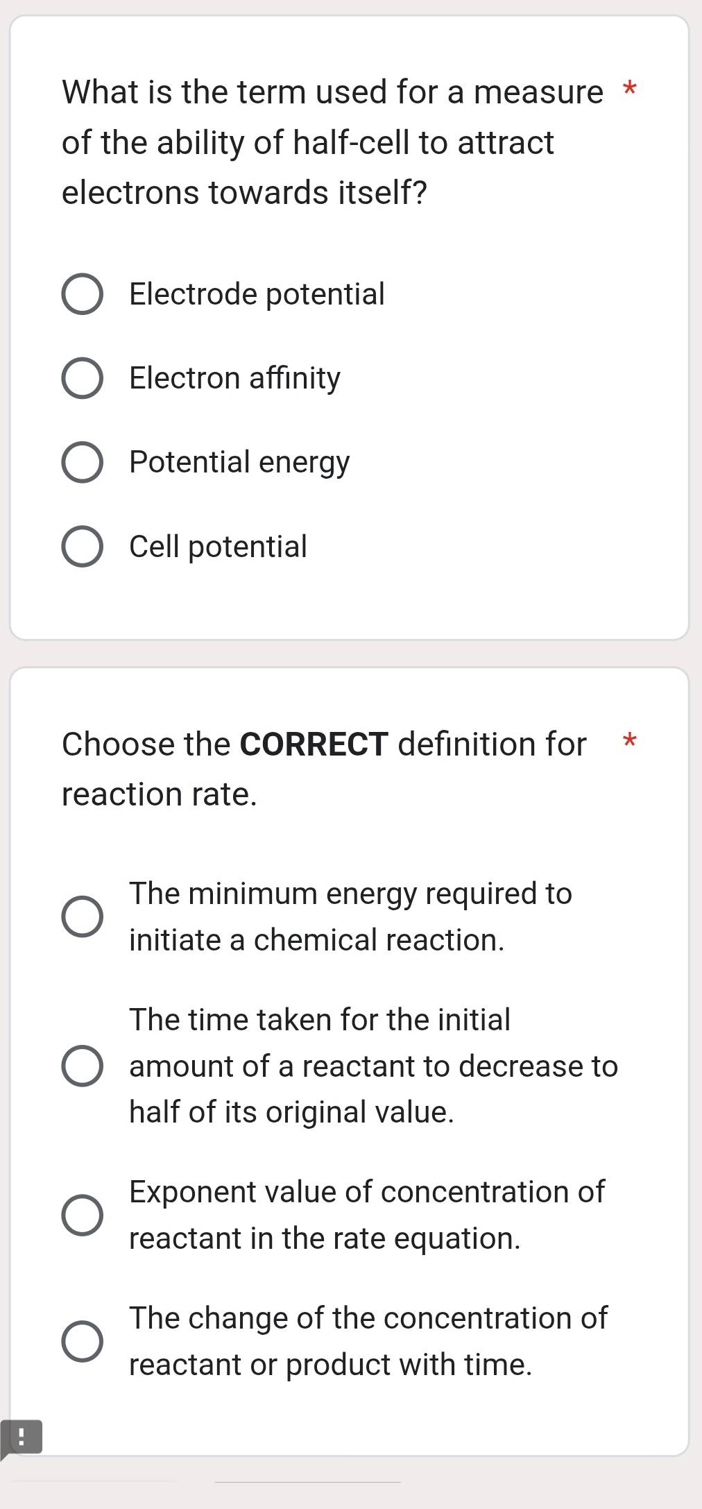 What is the term used for a measure *
of the ability of half-cell to attract
electrons towards itself?
Electrode potential
Electron affinity
Potential energy
Cell potential
Choose the CORRECT definition for *
reaction rate.
The minimum energy required to
initiate a chemical reaction.
The time taken for the initial
amount of a reactant to decrease to
half of its original value.
Exponent value of concentration of
reactant in the rate equation.
The change of the concentration of
reactant or product with time.
!