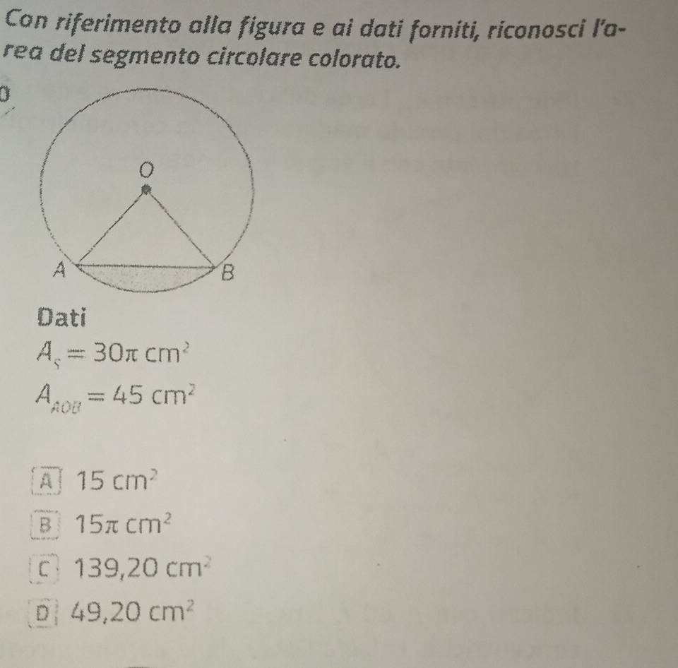 Con riferimento alla figura e ai dati forniti, riconosci l’a-
rea del segmento circolare colorato.
Dati
A_s=30π cm^2
A_AOB=45cm^2
A 15cm^2
B 15π cm^2
C 139,20cm^2
D 49,20cm^2