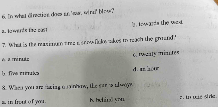 In what direction does an 'east wind' blow?
a. towards the east b. towards the west
7. What is the maximum time a snowflake takes to reach the ground?
a. a minute c. twenty minutes
b. five minutes d. an hour
8. When you are facing a rainbow, the sun is always
a. in front of you. b. behind you. c. to one side.