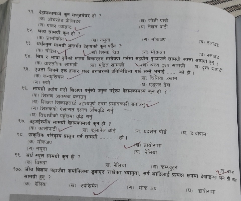 ९१. बहायकामड्ये कन सफ्टबेयर हो ?
(क) औभरहेड प्रोजेक्टर (ख) गोजी पात्रो
(ग) पावर प्वाइन्ट (ध) लेखन पाटी
९२. भ्रव्य सामग्री कन हो ? (क) ग्रामोफोन (ख) नमूना (ग) मोकअप
(घ) स्लाइड
९३. अधस्पुल सामरी अन्तर्गत देहायको कन पर्दन ?
(क) मोडेल थ सिनक िन (ग) मोक्रअप
(ध) सलाइड
९४. चित्₹ भाषा इवेको रुपमा विबारहर सम्प्रषण गर्नमा सहयोग पु-्याउने सामग्री कस्ता सामग्री हन१
(क) वार्तविक सामग्री (ख) मुद्ित सामजरी ॉण) श्ट्य दश्व सामगी (घ) दश्य साघई
९४. एउटा चित्ले एक हजार शब्द बराबरको प्रतिनिधित्व गई भन्ने भनाई .... को हो ।
(क) कन्फसियस (ख) चिनिया उख्ान
(ग) रुसो (ध) एडगर डेल
९६सामगरी प्रयोग गरी शिक्षण गनु्को प्रमुसख् उद्देश्य देहायकामध्ये कुन हो?
(क) शिक्षण आकर्षक ब्नाउनु
(ख) शिक्षण सिकाइलाई उ्ेश्यपूर्ण एवम् प्रभावकारी ब्नाउनु
(ग) शिक्षकको पेसागत दक्षता अभिवृद्धि गनु
(घ) विद्याधीको पहुँंचमा वृद्धि गर्नु
९७ बहुउहेश्यीय सामवरी देहायकामध्ये कन हो?
(क) कालोपाटी (ख) फलानेल बोर्ड (ग) प्रदर्शन बोर्ड (घ) डायोरामा
९८. प्राक्तिक परिदश्य प्रस्तृत गर्ने सामग्री _हो ।
(क) मोकअप य डायोरामा
(ग) नमूना (घ) रेलिया
९९ अध स्बूल सामग्री कन हो ?
(क) विरुवा (ख) रेलिया ग) कम्प्यूटर  
१००. जीब विज्ञान पढ़ाउँदा फर्मानिलमा इुबाएर राखेका भ्यागुता, सर्प आदिलाई प्रत्यक्ष रूपमा देखाइन्छ मने ती स्त्र
सामग्री हुन् ?
क) रेलिया (ख) स्पेसिमेन (ग) मोक अप (ध) डायोरामा