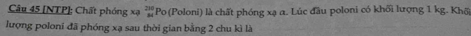 [NTP]: Chất phóng xạ _(84)^(210)P_O (Poloni) là chất phóng xạ α. Lúc đầu poloni có khối lượng 1 kg. Khối 
lượng poloni đã phóng xạ sau thời gian bằng 2 chu kì là