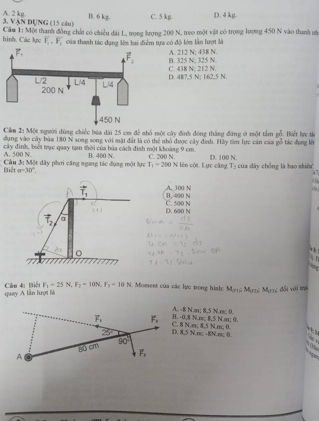 A. 2 kg. B. 6 kg. C. 5 kg. D. 4 kg.
3. VậN DỤNG (15 câu)
Câu 1: Một thanh đồng chất có chiều dài L, trọng lượng 200 N, treo một vật có trọng lượng 450 N vào thanh nh
hình. Các lực overline F_1,overline F_2 của thanh tác dụng lên hai điểm tựa có độ lớn lần lượt là
A. 212 N; 438 N.
B. 325 N; 325 N.
C. 438 N; 212 N.
D. 487,5 N; 162,5 N.
Câu 2: Một người dùng chiếc búa dài 25 cm để nhổ một cây đinh đóng thắng đứng ở một tấm gỗ. Biết lực tán
dụng vào cây bủa 180 N song song với mặt đất là có thể nhỏ được cây đỉnh. Hãy tim lực cản của gỗ tác dụng lên
cây đinh, biết trục quay tạm thời của bủa cách đinh một khoảng 9 cm.
A. 500 N. B. 400 N. C. 200 N. D. 100 N.
Câu 3: Một dây phơi căng ngang tác dụng một lực T_1=200N lên cột. Lực căng T_2
Biết alpha =30°. của dây chồng là bao nhiêu'
A. 300 N
T_1 B. 400 N
C. 500 N
D. 600 N
vector T_2 a
3
6). T1
lng
Câu 4: Biết F_1=25N,F_2=10N,F_3=10N. Moment của các lực trong hình:
quay A lằn lượt là M_(FI) M_(F2 M_(F3); đối với trục
A. -8 N.m; 8,5 N.m; 0.
B. -0,8 N.m; 8,5 N.m; 0.
C. 8 N.m; 8,5 N.m; 0.
D. 8,5 N.m; -8N.m; 0.
Găn v
(Hìt
ngan