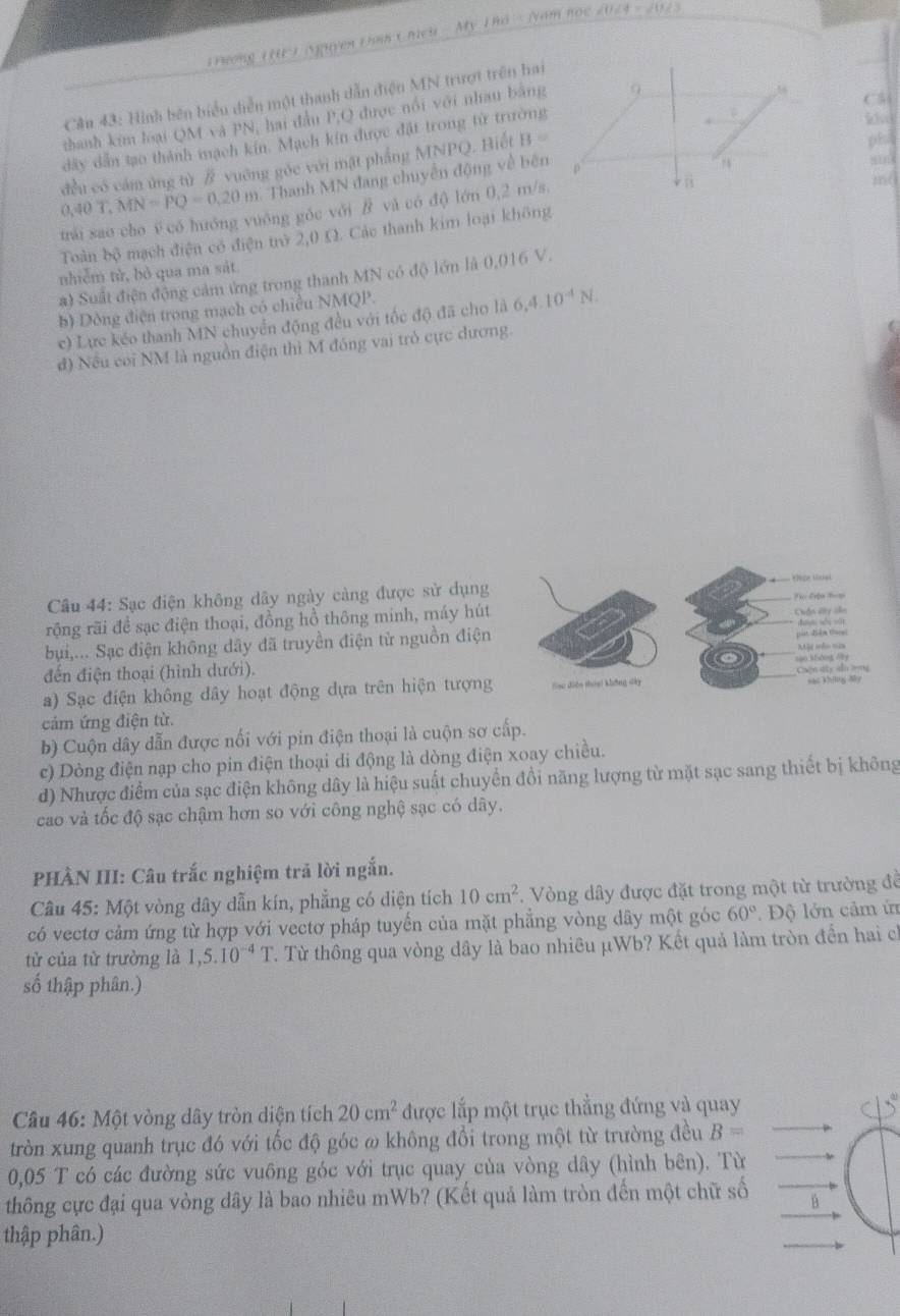 Pưong ( H ) (Nguyen thnh Chcu My Tho (vam học 2024 - 202
C 5
Cầu 43: Hình bên biểu diễn một thanh dẫn điện MN trượt trên hai
thanh kim loại QM và PN, hai đầu P.Q được nổi với nhau bằng
dây dẫn tạo thành mạch kin. Mạch kín được đặt trong tử trường
86
0,40T,MN=PQ=0,20m đều có cảm ứng tù # vuỡng góc với mặt phẳng MNPQ. Biết B=
Thanh MN đang chuyến động về bên
trái sao cho ē có huông vuông góc với / và có độ) lớn 0,2 m/s.
Toàn bộ mạch điện có điện trở 2,0 Ω. Các thanh kim loại không
nhiễm tử, bỏ qua ma sát
a) Suất điện động cảm ứng trong thanh MN có độ lớn là 0,016 V.
b) Dòng điện trong mạch có chiều NMQP.
c) Lực kéo thanh MN chuyển động đều với tốc độ đã cho là 6,4.10^(-4)N.
đ) Nếu coi NM là nguồn điện thì M đóng vai trò cực dương.
Câu 44: Sạc điện không dây ngày càng được sử dụng
rộng rãi đề sạc điện thoại, đồng hồ thông minh, máy hút 
bụi,... Sạc điện không dãy đã truyền điện tử nguồn điện
đến điện thoại (hình dưới).
a) Sạc điện không dây hoạt động dựa trên hiện tượng
cảm ứng điện từ.
b) Cuộn dây dẫn được nối với pin điện thoại là cuộn sơ cấp.
c) Dòng điện nạp cho pin điện thoại di động là dòng điện xoay chiều.
d) Nhược điểm của sạc điện không dây là hiệu suất chuyển đổi năng lượng từ mặt sạc sang thiết bị không
cao và tốc độ sạc chậm hơn so với công nghệ sạc có dây.
PHÀN III: Câu trắc nghiệm trả lời ngắn.
Câu 45: Một vòng dây dẫn kín, phẳng có diện tích 10cm^2. Vòng dây được đặt trong một từ trường đề
có vectơ cảm ứng từ hợp với vectơ pháp tuyến của mặt phẳng vòng dây một góc 60° Độ lớn cảm ứ
từ của từ trường là 1,5.10^(-4)T. Từ thông qua vòng dây là bao nhiêu µWb? Kết quả làm tròn đền hai ch
số thập phân.)
Câu 46: Một vòng dây tròn diện tích 20cm^2 được lắp một trục thẳng đứng và quay
tròn xung quanh trục đó với tốc độ góc ω không đổi trong một từ trường đều B=
0,05 T có các đường sức vuông góc với trục quay của vòng dây (hình bên). Từ
thông cực đại qua vòng dây là bao nhiêu mWb? (Kết quả làm tròn đến một chữ số
thập phân.)