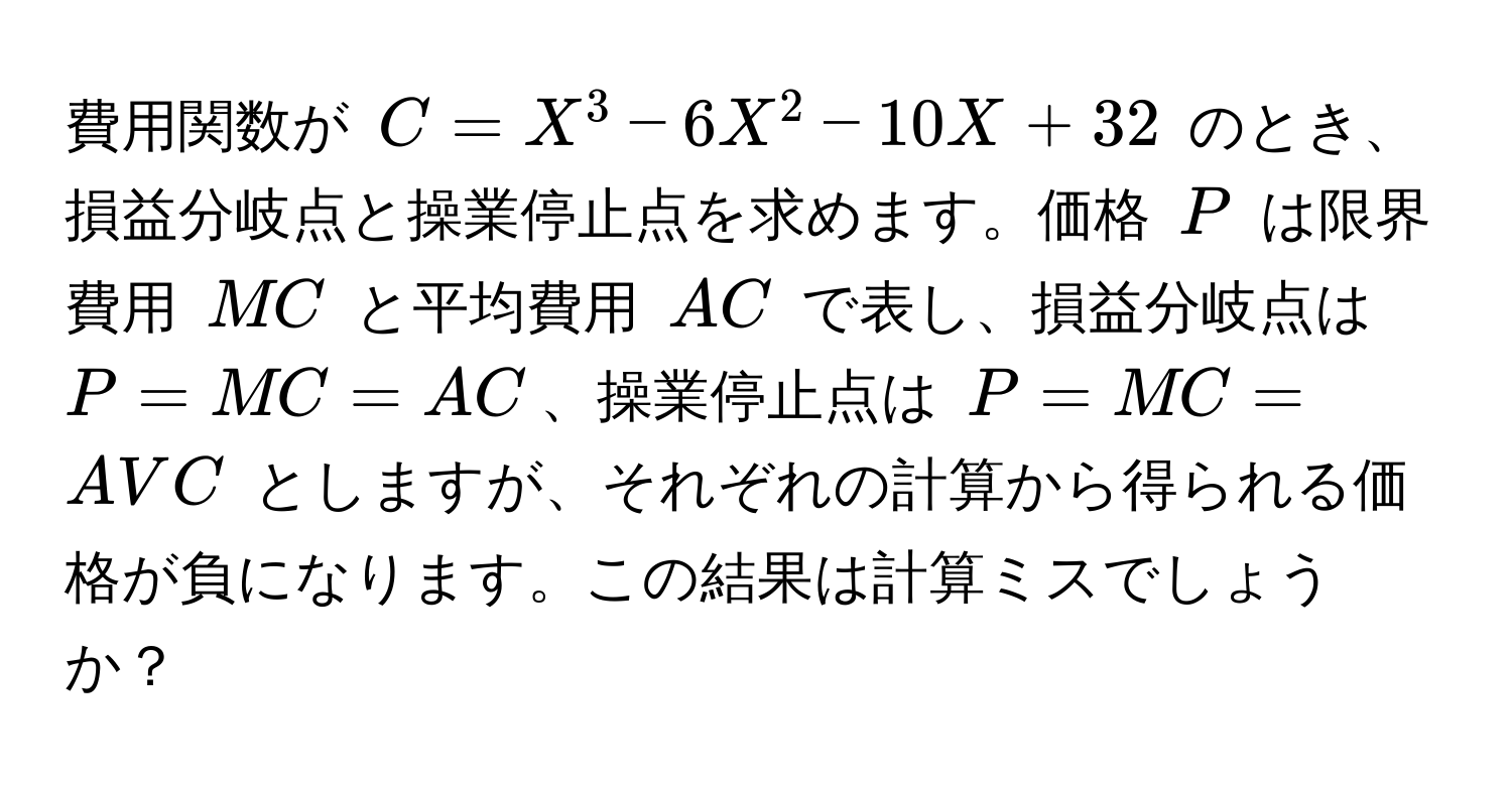 費用関数が $C = X^3 - 6X^2 - 10X + 32$ のとき、損益分岐点と操業停止点を求めます。価格 $P$ は限界費用 $MC$ と平均費用 $AC$ で表し、損益分岐点は $P = MC = AC$、操業停止点は $P = MC = AVC$ としますが、それぞれの計算から得られる価格が負になります。この結果は計算ミスでしょうか？