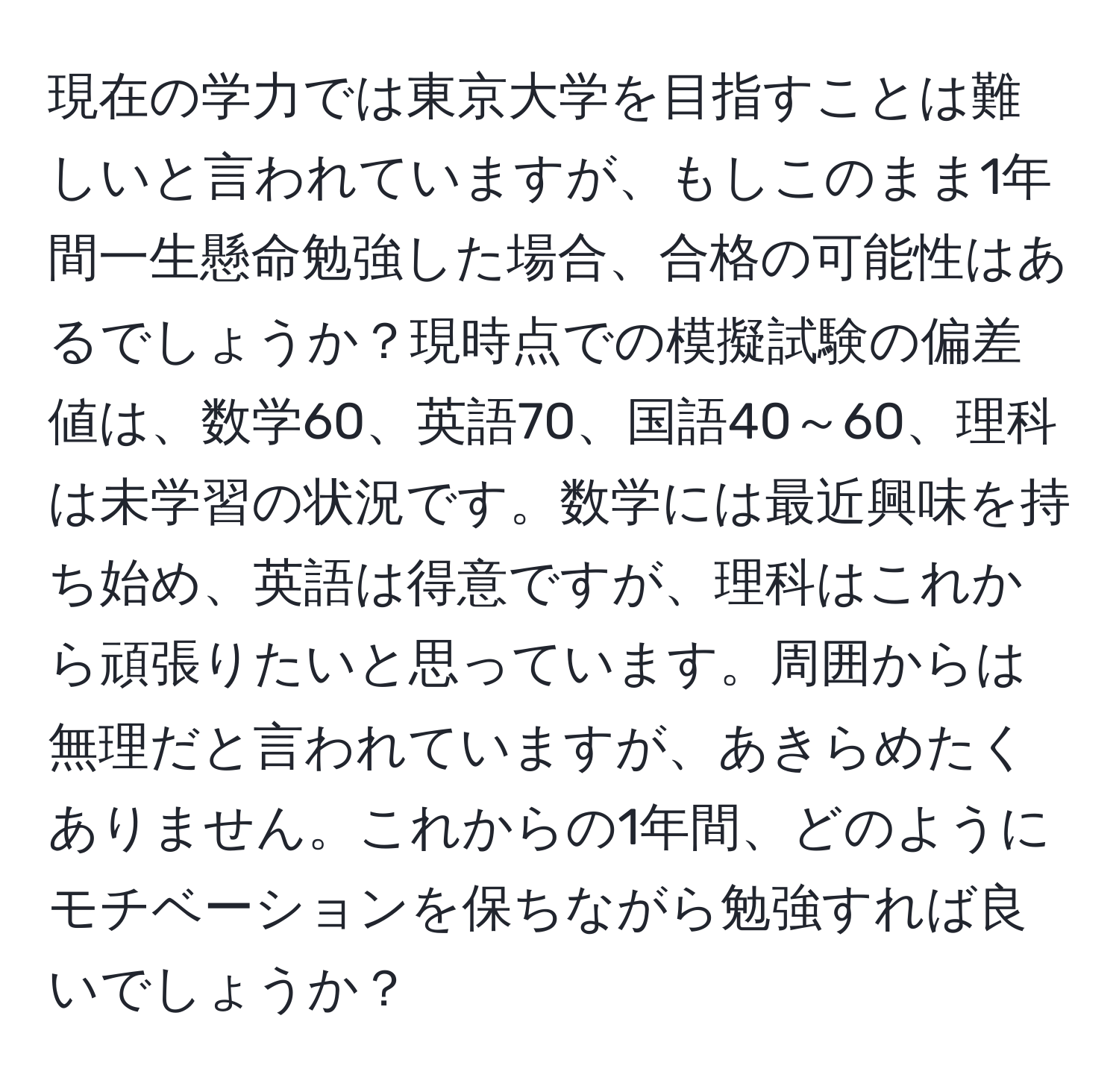 現在の学力では東京大学を目指すことは難しいと言われていますが、もしこのまま1年間一生懸命勉強した場合、合格の可能性はあるでしょうか？現時点での模擬試験の偏差値は、数学60、英語70、国語40～60、理科は未学習の状況です。数学には最近興味を持ち始め、英語は得意ですが、理科はこれから頑張りたいと思っています。周囲からは無理だと言われていますが、あきらめたくありません。これからの1年間、どのようにモチベーションを保ちながら勉強すれば良いでしょうか？