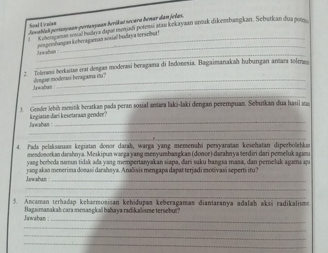 Jawablah pertanyaan-pertanyaan berikut secara benar dan jelas. 
Soal Uraian 
l Keberagaman sosial budaya dapat menjadi potensi atau kekayaan untuk dikembangkan. Sebutkan dua poter 
_ 
pengembangan keberagaman sosial budaya tersebut! 
_ 
Jawaban : 
2. Toleransi berkaitan erat dengan moderasi beragama di Indonesia. Bagaimanakah hubungan antara toleransi 
dengan moderasi beragama itu? 
_Jawaban : 
_ 
3. Gender lebih menitik beratkan pada peran sosial antara laki-laki dengan perempuan. Sebutkan dua hasil atau 
_ 
kegiatan dari kesetaraan gender? 
_ 
Jawaban : 
_ 
4. Pada pelaksanaan kegiatan donor darah, warga yang memenuhi persyaratan kesehatan diperbolehkan 
mendonorkan darahnya. Meskipun warga yang menyumbangkan (donor) darahnya terdiri dari pemeluk agama 
yang berbeda namun tidak ada yang mempertanyakan siapa, dari suku bangsa mana, dan pemeluk agama apa 
yang akan menerima donasi darahnya. Analisis mengapa dapat terjadi motivasi seperti itu? 
Jawaban :_ 
_ 
_ 
5. Ancaman terhadap keharmonisan kehidupan keberagaman diantaranya adalah aksi radikalisme. 
Bagaimanakah cara menangkal bahaya radikalisme tersebut? 
Jawaban :_ 
_ 
_ 
_