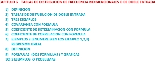 CAPITULO 6 TABLAS DE DISTRIBUCION DE FRECUENCIA BIDIMENCIONALES O DE DOBLE ENTRADA 
1) DEFINICION 
2) TABLAS DE DISTRIBUCION DE DOBLE ENTRADA 
3) TRES EJEMPLOS 
4) COVARIANZA CON FORMULA 
5) COEFICIENTE DE DETERMINACION CON FORMULA 
6) COEFICIENTE DE CORRELACION CON FORMULA 
7) EJEMPLOS 3 (ENUMERE BIEN LOS EJEMPLO 1, 2, 3) 
REGRESIÓN LINEAL 
8) DEFINICION 
9) FORMULAS (DOS FORMULAS ) Y GRAFICAS 
10) 3 EJEMPLOS O PROBLEMAS