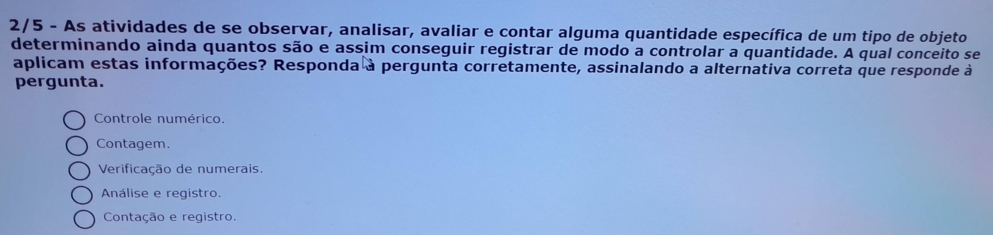 2/5 - As atividades de se observar, analisar, avaliar e contar alguma quantidade específica de um tipo de objeto
determinando ainda quantos são e assim conseguir registrar de modo a controlar a quantidade. A qual conceito se
aplicam estas informações? Responda à pergunta corretamente, assinalando a alternativa correta que responde à
pergunta.
Controle numérico.
Contagem.
Verificação de numerais.
Análise e registro.
Contação e registro.