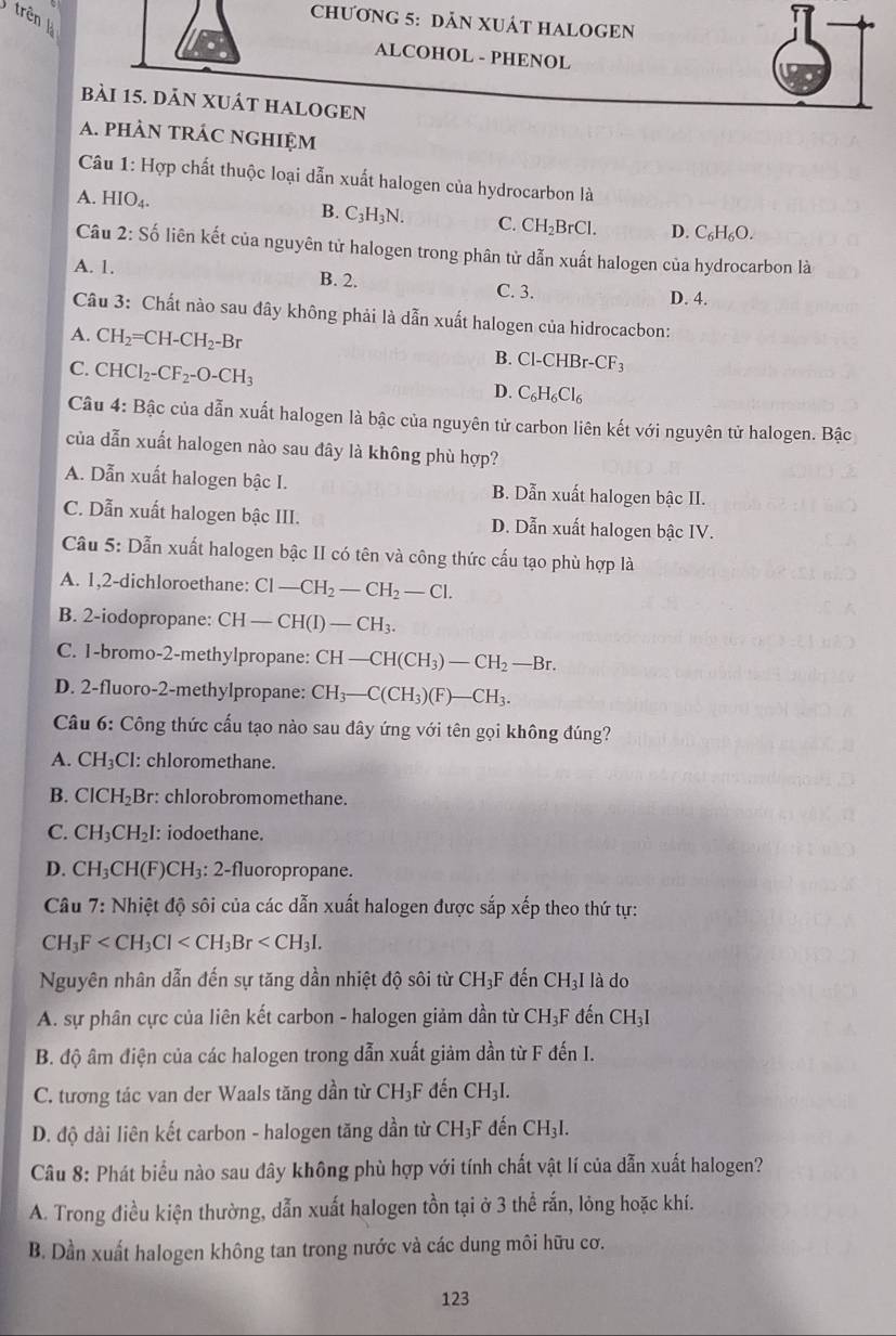 trên 
CHƯơNG 5: DAN XUÁT HALOGEN
ALCOHOL - PHENOL
bài 15. dĀN XUÁT HALOGEN
A. phÀN tRÁC nGHIệm
Câu 1: Hợp chất thuộc loại dẫn xuất halogen của hydrocarbon là
A. HIO₄.
B. C
C_3H_3N. C. CH_2BrCl. D. C_6H_6O.
Câu 2:S_0^(t liên kết của nguyên tử halogen trong phân tử dẫn xuất halogen của hydrocarbon là
A. 1. B. 2. C. 3.
D. 4.
Câu 3: Chất nào sau đây không phải là dẫn xuất halogen của hidrocacbon:
A. CH_2)=CH-CH_2-Br Cl-CHBr-CF_3
B.
C. CHCl_2-CF_2-O-CH_3 C_6H_6Cl_6
D.
Câu 4: Bậc của dẫn xuất halogen là bậc của nguyên tử carbon liên kết với nguyên tử halogen. Bậc
của dẫn xuất halogen nào sau đây là không phù hợp?
A. Dẫn xuất halogen bậc I. B. Dẫn xuất halogen bậc II.
C. Dẫn xuất halogen bậc III. D. Dẫn xuất halogen bậc IV.
Câu 5: Dẫn xuất halogen bậc II có tên và công thức cấu tạo phù hợp là
A. 1,2-dichloroethane: Cl-CH_2-CH_2-Cl.
B. 2-iodopropane: CH-CH(I)-CH_3.
C. 1-bromo-2-methylpropane: CH-CH(CH_3)-CH_2-Br.
D. 2-fluoro-2-methylpropane: CH_3-C(CH_3)(F)-CH_3.
Câu 6: Công thức cấu tạo nào sau đây ứng với tên gọi không đúng?
A. CH_3C I: chloromethane.
B. ClCH_2B 3r: chlorobromomethane.
C. CH_3CH_2I : iodoethane.
D. CH_3CH(F) CH_3 : 2-fluoropropane.
Câu 7: Nhiệt độ sôi của các dẫn xuất halogen được sắp xếp theo thứ tự:
CH_3F
Nguyên nhân dẫn đến sự tăng dần nhiệt độ sôi từ CH₃F đến CH_3I là do
A. sự phân cực của liên kết carbon - halogen giảm dần từ CH_3F đến CH_31
B. độ âm điện của các halogen trong dẫn xuất giảm dần từ F đến I.
C. tương tác van der Waals tăng dần từ CH_3F đến CH_3I.
D. độ dài liên kết carbon - halogen tăng dần từ CH_3F đến CH_3I.
Câu 8: Phát biểu nào sau dây không phù hợp với tính chất vật lí của dẫn xuất halogen?
A. Trong điều kiện thường, dẫn xuất halogen tồn tại ở 3 thể rắn, lỏng hoặc khí.
B. Dần xuất halogen không tan trong nước và các dung môi hữu cơ.
123