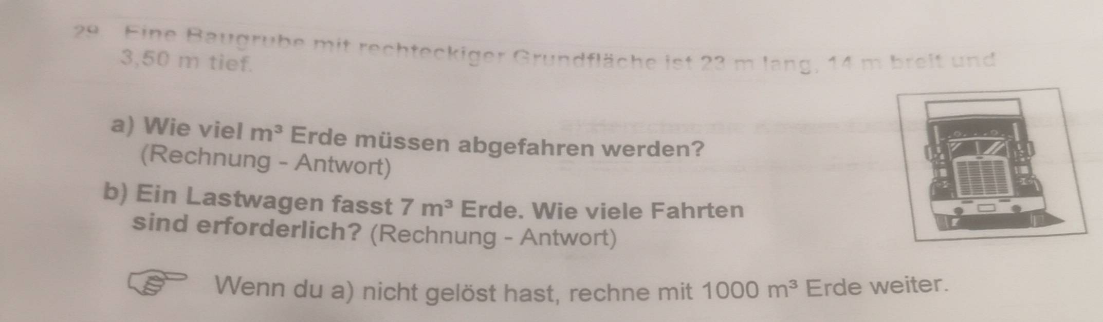 Eine Baugrube mit rechteckiger Grundfläche ist 23 m lang, 14 m breit und
3,50 m tief. 
a) Wie viel m^3 Erde müssen abgefahren werden? 
(Rechnung - Antwort) 
b) Ein Lastwagen fasst 7m^3 Erde. Wie viele Fahrten 
sind erforderlich? (Rechnung - Antwort) 
Wenn du a) nicht gelöst hast, rechne mit 1000m^3 Erde weiter.