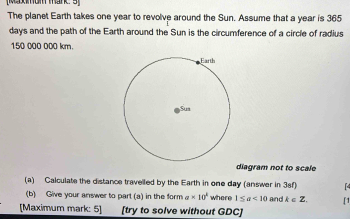 [Maximum märk: 5] 
The planet Earth takes one year to revolve around the Sun. Assume that a year is 365
days and the path of the Earth around the Sun is the circumference of a circle of radius
150 000 000 km. 
diagram not to scale 
(a) Calculate the distance travelled by the Earth in one day (answer in 3sf) [4 
(b) Give your answer to part (a) in the form a* 10^k where 1≤ a<10</tex> and k∈ Z. [1 
[Maximum mark: 5] [try to solve without GDC]