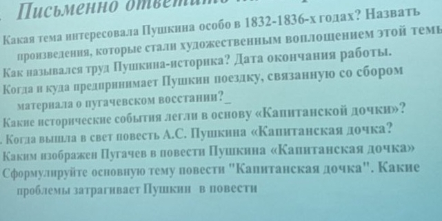 Письменно ответи
Какая тема ннтересовала Пушкнна особо в 1832-1836-хгодах? Назвαать
Пронзведенияі которые сталн художественньм воплошением эΤой Τемь
Как называлсятруд Πуикннаенсторнка? Дата окончания работы
Когдаαнηκкудаαнреαдαнηрененнмает Πушкннηπоездкуе свαлялзанную со сбором
материала о пугачевском восстанни?
Какие нсторнческие события легли в основу «Капнтанской дочки»?
. Когла выишшлав свет повесть А.С. Пушкина «Калитанскаядочка?
Какнм нзображен Пугачевв ловестн Пуикнна «Капнтанскаядочка»
Сформулнруйте основную тему повести "Калитанскаяαдочка". Какие
цроблемы затрагнвает Пушкнн в повестн