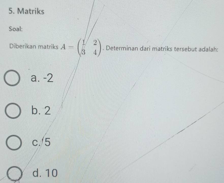 Matriks
Soal:
Diberikan matriks A=beginpmatrix 1&2 3&4endpmatrix. Determinan dari matriks tersebut adalah:
a. -2
b. 2
c/ 5
d. 10