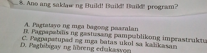 Ano ang saklaw ng Build! Build! Build! program?
A. Pagtatayo ng mga bagong paaralan
B. Pagpapabilis ng gastusang pampublikong imprastruktu
C. Pagpapatupad ng mga batas ukol sa kalikasan
D. Pagbibigay ng libreng edukasyon