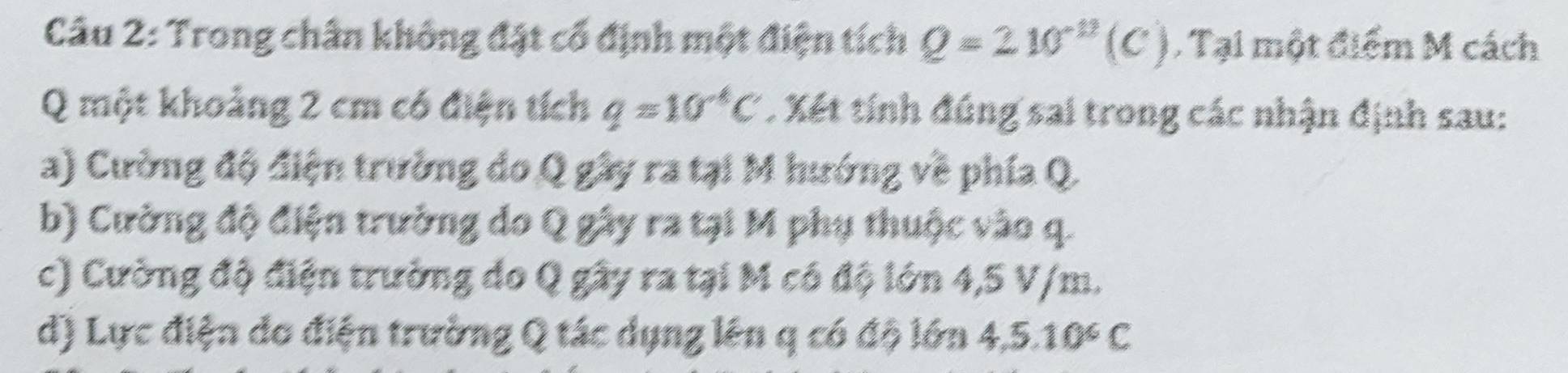 Trong chân không đặt cổ định một điện tích Q=210^(-12)(C). Tại một điểm M cách 
Q một khoảng 2 cm có điện tích q=10^(-4)C. Xết tính đúng sai trong các nhận định sau: 
a) Cường độ điện trường do Q gây ra tại M hướng về phía Q. 
b) Cường độ điện trường do Q gây ra tại M phụ thuộc vào q. 
c) Cường độ điện trường do Q gây ra tại M có độ lớn 4,5 V/m. 
d) Lực điện do điện trường Q tác dụng lên q có độ lớn 4, 5.10^6C