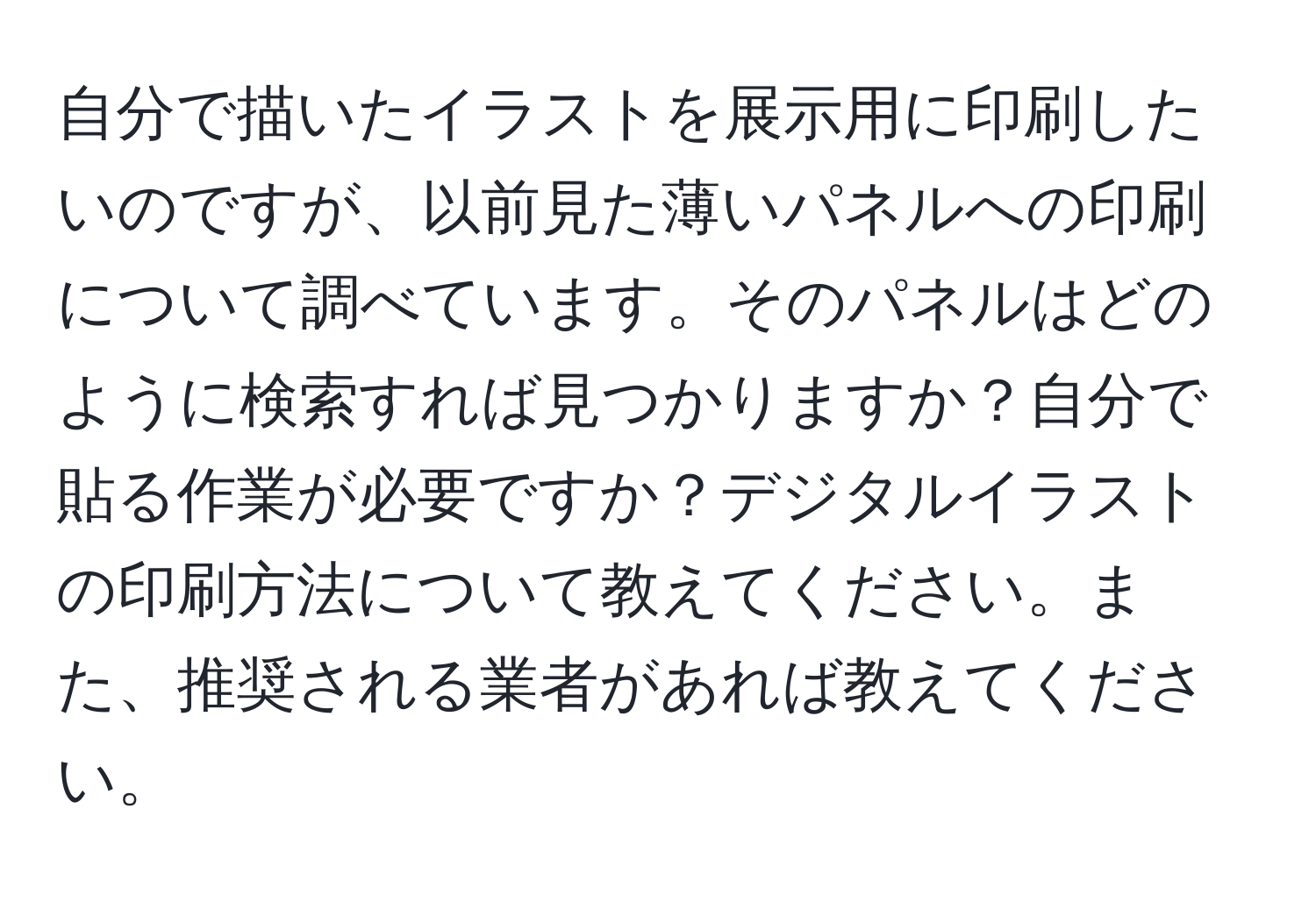 自分で描いたイラストを展示用に印刷したいのですが、以前見た薄いパネルへの印刷について調べています。そのパネルはどのように検索すれば見つかりますか？自分で貼る作業が必要ですか？デジタルイラストの印刷方法について教えてください。また、推奨される業者があれば教えてください。