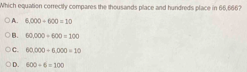 Which equation correctly compares the thousands place and hundreds place in 66,666?
A. 6,000/ 600=10
B. 60,000/ 600=100
C. 60,000+6,000=10
D. 600/ 6=100