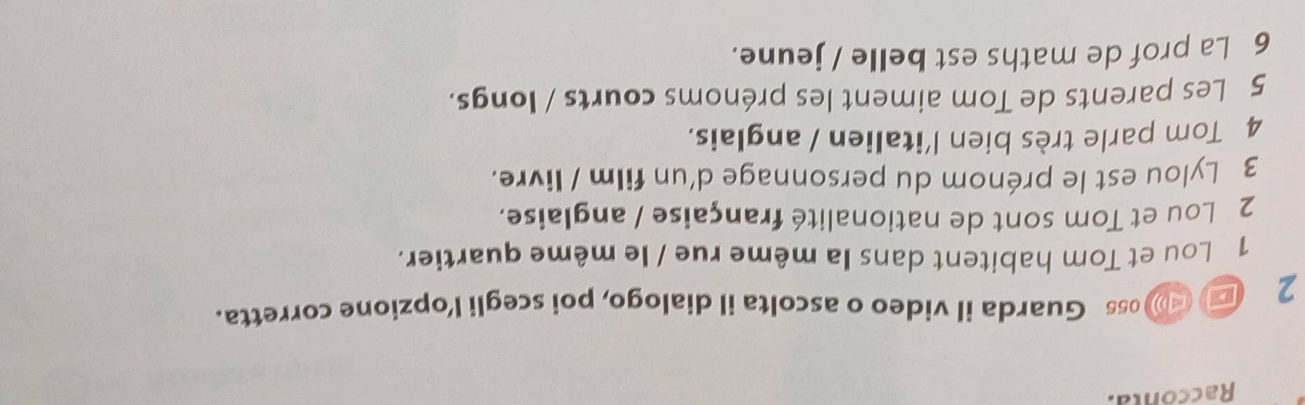 Racconta. 
2 ■ (oss Guarda il video o ascolta il dialogo, poi scegli l’opzione corretta. 
1 Lou et Tom habitent dans la même rue / le même quartier. 
2 Lou et Tom sont de nationalité française / anglaise. 
3 Lylou est le prénom du personnage d'un film / livre. 
4 Tom parle très bien l'italien / anglais. 
5 Les parents de Tom aiment les prénoms courts / longs. 
6 La prof de maths est belle / jeune.