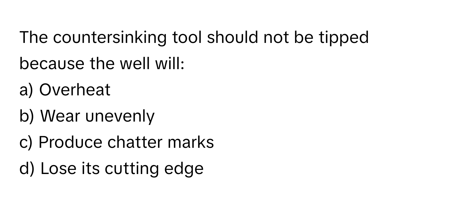 The countersinking tool should not be tipped because the well will:

a) Overheat 
b) Wear unevenly 
c) Produce chatter marks 
d) Lose its cutting edge