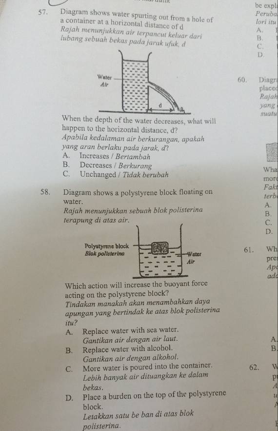 be expl
57. Diagram shows water spurting out from a hole of lori itu Peruba
a container at a horizontal distance of d
A. 3
Rajah menunjukkan air terpancut keluar dari
B.
lubang sebuah bekas pada jarak ufuk, d
C.
D.
60. Diagra
placed
Rajah
yang
suatu
Whenhe depth of the water decreases, what will
happen to the horizontal distance, d?
Apabila kedalaman air berkurangan, apakah
yang aran berlaku pada jarak, d?
A. Increases / Bertambah
B. Decreases / Berkurang Wha
C. Unchanged / Tidak berubah mor
Fakt
58. Diagram shows a polystyrene block floating on terb
water.
A.
Rajah menunjukkan sebuah blok polisterina
B.
terapung di atas air.
C.
D.
61. Wh
pre
Ap
ad
Which action will increase the buoyant force
acting on the polystyrene block?
Tindakan manakah akan menambahkan daya
apungan yang bertindak ke atas blok polisterina
itu?
A. Replace water with sea water.
Gantikan air dengan air laut. A.
B. Replace water with alcohol. B.
Gantikan air dengan alkohol.
C. More water is poured into the container. 62.
Lebih banyak air dituangkan ke dalam
p
bekas. A
D. Place a burden on the top of the polystyrene
block.
Letakkan satu be ban di atas blok
polisterina.