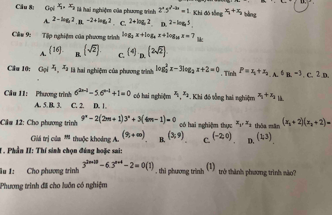 _  D.
Câu 8: Goi x_1,x_2 là hai nghiệm của phương trình 2^x.5^(x^2)-2x=1 · Khi đó tổng x_1+x_2 bằng
A. 2-log _52. B. -2+log _52 C. 2+log _52. D. 2-log _25.
Câu 9: Tập nghiệm của phương trình log _2x+log _4x+log _16x=7
là:
A. 16.  sqrt(2) .  4 ._D. 2sqrt(2) .
B.
C.
Câu 10: Grho i^(x_1),x_2 là hai nghiệm của phương trình log _2^(2x-3log _2)x+2=0. Tính P=x_1+x_2. A. 6B.^-3.C.2.D.
Câu 11: Phương trình 6^(2x-1)-5.6^(x-1)+1=0 có hai nghiệm x_1,x_2 Khi đó tổng hai nghiệm x_1+x_2 là.
A. 5. B. 3. C. 2. D. 1.
Câu 12: Cho phương trình 9^x-2(2m+1)3^x+3(4m-1)=0 có hai nghiệm thực x_1,x_2 thỏa mãn (x_1+2)(x_2+2)=
Giá trị của m thuộc khoảng A. (9;+∈fty ) B. (3;9) C. (-2;0) D. (1;3)
I. Phần II: Thí sinh chọn đúng hoặc sai:
u 1: Cho phương trình 3^(2x+10)-6.3^(x+4)-2=0(1). thì phương trình (1) trở thành phương trình nào?
Phương trình đã cho luôn có nghiệm