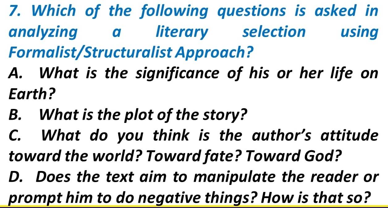 Which of the following questions is asked in
analyzing a literary selection using
Formalist/Structuralist Approach?
A. What is the significance of his or her life on
Earth?
B. What is the plot of the story?
C. What do you think is the author's attitude
toward the world? Toward fate? Toward God?
D. Does the text aim to manipulate the reader or
prompt him to do negative things? How is that so?