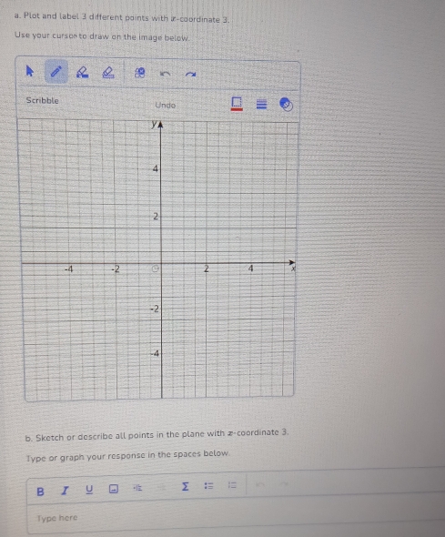 Plot and label 3 different points with a-coordinate 3.
Use your curson to draw on the image below.
Scribble Undo
b. Sketch or describe all points in the plane with z -coordinate 3.
Type or graph your response in the spaces below.
B I
Σ :≡ =
Type here