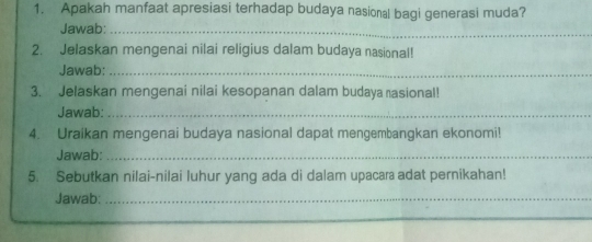 Apakah manfaat apresiasi terhadap budaya nasional bagi generasi muda? 
Jawab:_ 
2. Jelaskan mengenai nilai religius dalam budaya nasional! 
Jawab:_ 
3. Jelaskan mengenai nilai kesopanan dalam budaya rasional! 
Jawab:_ 
4. Uraikan mengenai budaya nasional dapat mengembangkan ekonomi! 
Jawab:_ 
5. Sebutkan nilai-nilai luhur yang ada di dalam upacar adat pernikahan! 
Jawab:_