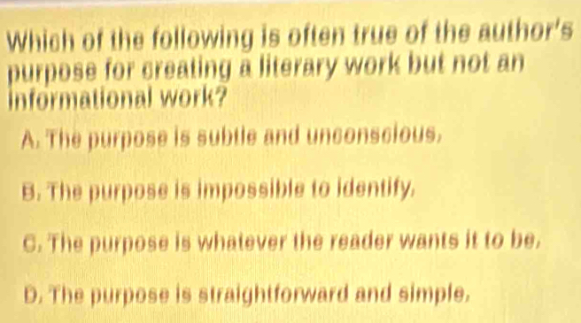 Which of the following is often true of the author's
purpose for creating a literary work but not an
Informational work?
A. The purpose is subtle and unconscious.
B. The purpose is impossible to identify.
C. The purpose is whatever the reader wants it to be.
D. The purpose is straightforward and simple.