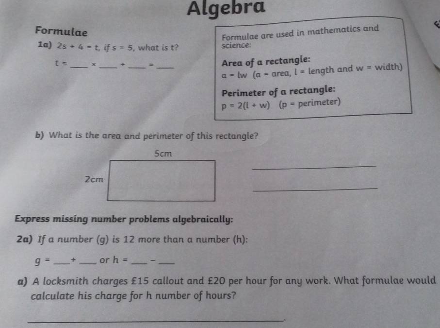 Algebra 

Formulae 
Formulae are used in mathematics and 
1a) 2s+4=t , if s=5 , what is t? science: 
Area of a rectangle:
t= _x _+ _= _ w= width)
a=lw(a=ar ea, l= length and 
Perimeter of a rectangle:
p=2(l+w)(p= perimeter) 
b) What is the area and perimeter of this rectangle? 
_ 
_ 
Express missing number problems algebraically: 
2a) If a number (g) is 12 more than a number (h):
g= _+ _or h= _ -_ 
a) A locksmith charges £15 callout and £20 per hour for any work. What formulae would 
calculate his charge for h number of hours? 
__、