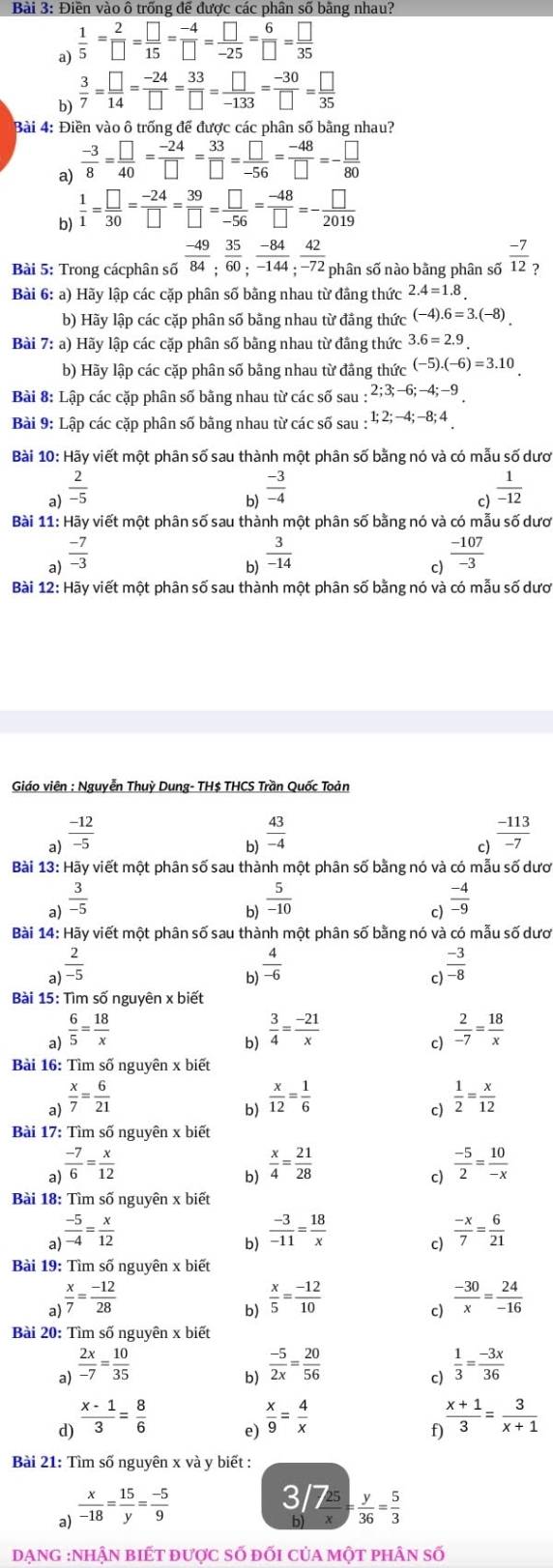 Điền vào ô trống để được các phân số bằng nhau?
a)  1/5 = 2/□  = □ /15 = (-4)/□  = □ /-25 = 6/□  = □ /35 
b)  3/7 = □ /14 = (-24)/□  = 33/□  = □ /-133 = (-30)/□  = □ /35 
Bài 4: Điền vào ô trống đế được các phân số bằng nhau?
a)  (-3)/8 = □ /40 = (-24)/□  = 33/□  = □ /-56 = (-48)/□  =- □ /80 
b)  1/1 = □ /30 = (-24)/□  = 39/□  = □ /-56 = (-48)/□  =- □ /2019 
Bài 5: Trong cácphân số  (-49)/84 ; 35/60 ; (-84)/-144 ; 42/-72  phân số nào bằng phân số  (-7)/12  ?
Bài 6: a) Hãy lập các cặp phân số bằng nhau từ đẳng thức 2.4=1.8.
b) Hãy lập các cặp phân số bằng nhau từ đẳng thức (-4) 6=3.(-8).
Bài 7: a) Hãy lập các cặp phân số bằng nhau từ đầng thức 3.6=2.9.
b) Hãy lập các cặp phân số bằng nhau từ đãng thức (-5).(-6)=3.10
Bài 8: Lập các cặp phân số bằng nhau từ các số sau : 2;3;-6;-4;-9
Bài 9: Lập các cặp phân số bằng nhau từ các số sau : 1;2;-4;-8;4
Bài 10: Hãy viết một phân số sau thành một phân số bằng nó và có mẫu số dượ
b)  (-3)/-4 
a)  2/-5   1/-12 
c)
Bài 11: Hãy viết một phân số sau thành một phân số bằng nó và có mẫu số dươ
a)  (-7)/-3 
b)  3/-14 
c)  (-107)/-3 
Bài 12: Hãy viết một phân số sau thành một phân số bằng nó và có mẫu số dượ
Giáo viên : Nguyễn Thuỳ Dung- TH$ THCS Trần Quốc Toản
a)  (-12)/-5  ) (-113)/-7 
b)  43/-4 
C
Bài 13: Hãy viết một phân số sau thành một phân số bằng nó và có mẫu số dượ
a)  3/-5   5/-10   (-4)/-9 
b)
c)
Bài 14: Hãy viết một phân số sau thành một phân số bằng nó và có mẫu số dươ
a)  2/-5 
b)  4/-6 
c)  (-3)/-8 
Bài 15: Tìm số nguyên x biết
a)  6/5 = 18/x 
b)  3/4 = (-21)/x 
c)  2/-7 = 18/x 
Bài 16: Tìm số nguyên x biết
a)  x/7 = 6/21 
b)  x/12 = 1/6 
c)  1/2 = x/12 
Bài 17: Tìm số nguyên x biết
a)  (-7)/6 = x/12 
b)  x/4 = 21/28   (-5)/2 = 10/-x 
c)
Bài 18: Tìm số nguyên x biết
a)  (-5)/-4 = x/12 
b)  (-3)/-11 = 18/x 
 (-x)/7 = 6/21 
Bài 19: Tìm số nguyên x biết
a  x/7 = (-12)/28 
b)  x/5 = (-12)/10 
c)  (-30)/x = 24/-16 
Bài 20: Tìm số nguyên x biết
a)  2x/-7 = 10/35   (-5)/2x = 20/56   1/3 = (-3x)/36 
b)
c)
d)  (x-1)/3 = 8/6 
 x/9 = 4/x 
f  (x+1)/3 = 3/x+1 
Bài 21: Tìm số nguyên x và y biết :
a)  x/-18 = 15/y = (-5)/9 
3/7  y/36 = 5/3 
bl
DạnG :Nhận biết được số đối của một phân số