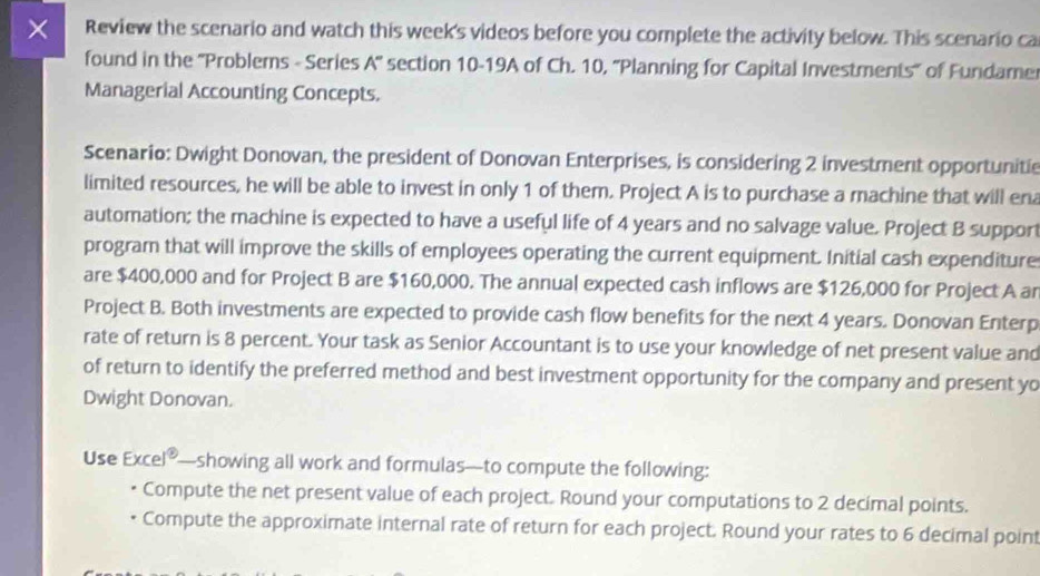 × Review the scenario and watch this week's videos before you complete the activity below. This scenario ca 
found in the ''Problems - Series A'' section 10-19A of Ch. 10, ''Planning for Capital Investments' of Fundamer 
Managerial Accounting Concepts. 
Scenario: Dwight Donovan, the president of Donovan Enterprises, is considering 2 investment opportunitie 
limited resources, he will be able to invest in only 1 of them. Project A is to purchase a machine that will ena 
automation; the machine is expected to have a useful life of 4 years and no salvage value. Project B support 
program that will improve the skills of employees operating the current equipment. Initial cash expenditure 
are $400,000 and for Project B are $160,000. The annual expected cash inflows are $126,000 for Project A ar 
Project B. Both investments are expected to provide cash flow benefits for the next 4 years. Donovan Enterp 
rate of return is 8 percent. Your task as Senior Accountant is to use your knowledge of net present value and 
of return to identify the preferred method and best investment opportunity for the company and present yo 
Dwight Donovan. 
Use Excel®—showing all work and formulas—to compute the following: 
Compute the net present value of each project. Round your computations to 2 decimal points. 
Compute the approximate internal rate of return for each project. Round your rates to 6 decimal point